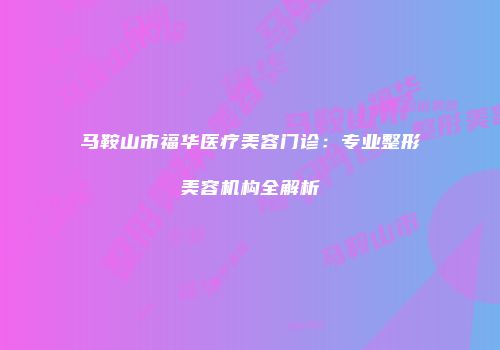 马鞍山市福华医疗美容门诊：专业整形美容机构全解析