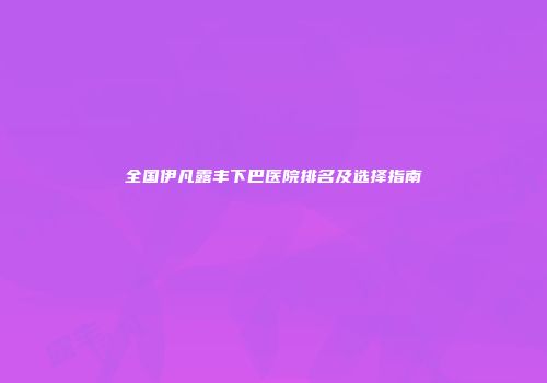 全国伊凡露丰下巴医院排名及选择指南