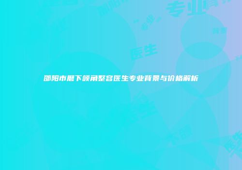 邵阳市磨下颌角整容医生专业背景与价格解析