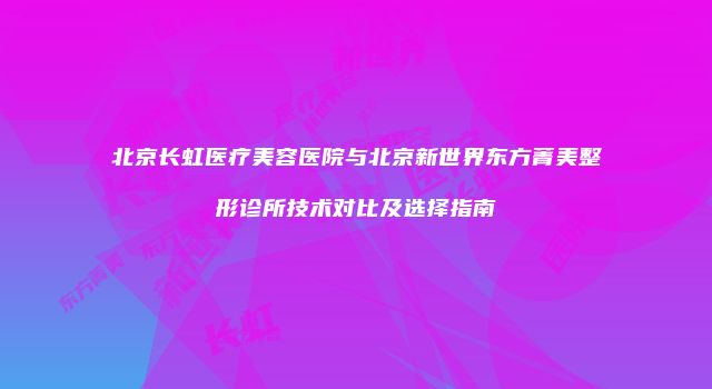 北京长虹医疗美容医院与北京新世界东方菁美整形诊所技术对比及选择指南