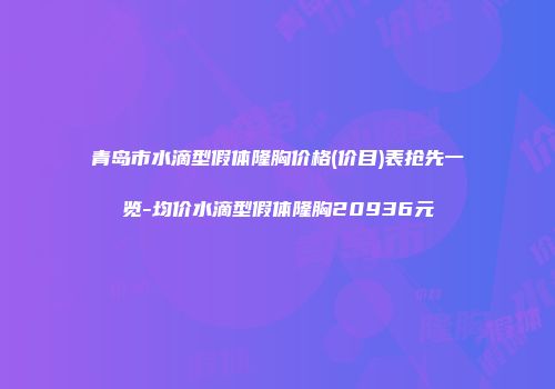青岛市水滴型假体隆胸价格(价目)表抢先一览-均价水滴型假体隆胸20936元