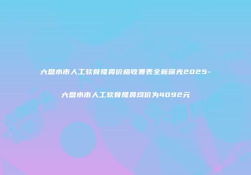 六盘水市人工软骨隆鼻价格收费表全新曝光2025-六盘水市人工软骨隆鼻均价为4092元