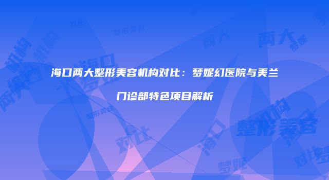 海口两大整形美容机构对比：梦妮幻医院与美兰门诊部特色项目解析