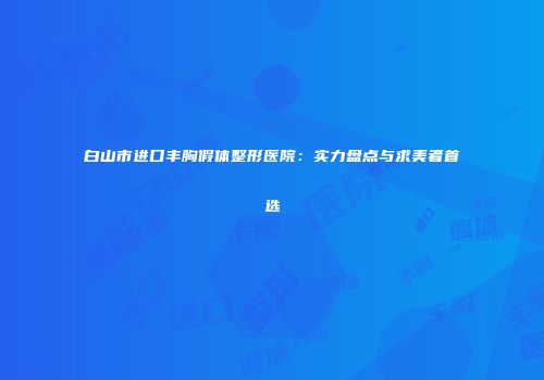 白山市进口丰胸假体整形医院：实力盘点与求美者首选