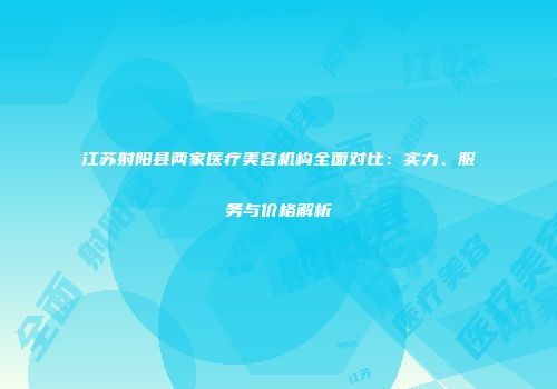 江苏射阳县两家医疗美容机构全面对比：实力、服务与价格解析