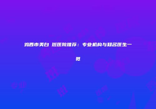 鸡西市美白袪斑医院推荐：专业机构与知名医生一览