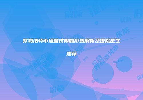 呼和浩特市提眉术修复价格解析及医院医生推荐