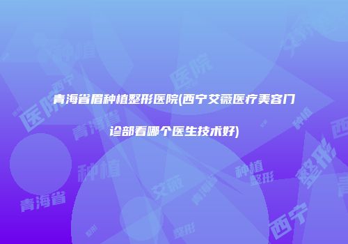 青海省眉种植整形医院(西宁艾薇医疗美容门诊部看哪个医生技术好)