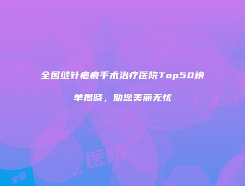 全国缝针疤痕手术治疗医院Top50榜单揭晓，助您美丽无忧