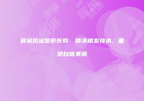 晋城凤凰整形医院：精湛植发技术，重塑自信美丽