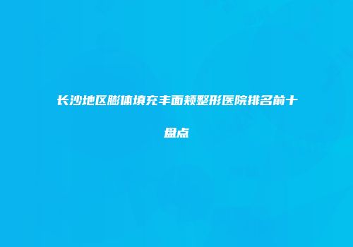 长沙地区膨体填充丰面颊整形医院排名前十盘点