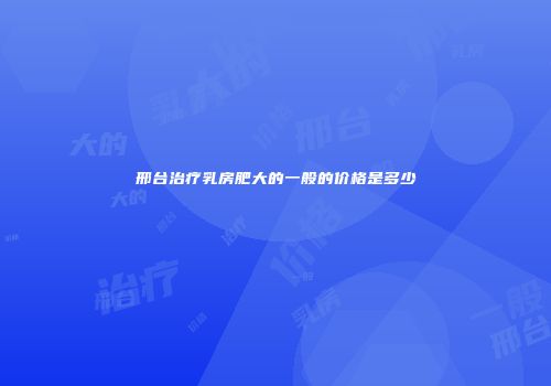 邢台治疗乳房肥大的一般的价格是多少