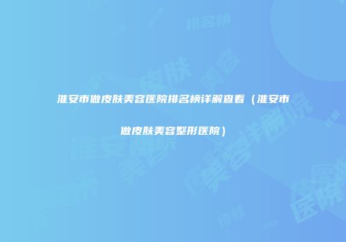 淮安市做皮肤美容医院排名榜详解查看（淮安市做皮肤美容整形医院）