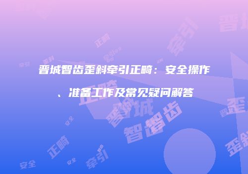 晋城智齿歪斜牵引正畸：安全操作、准备工作及常见疑问解答