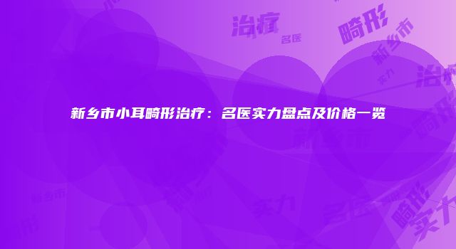 新乡市小耳畸形治疗：名医实力盘点及价格一览
