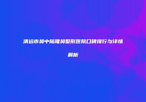 清远市鼻中隔隆鼻整形医院口碑排行与详情解析