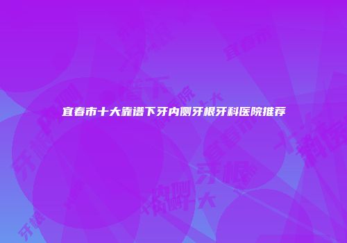宜春市十大靠谱下牙内侧牙根牙科医院推荐
