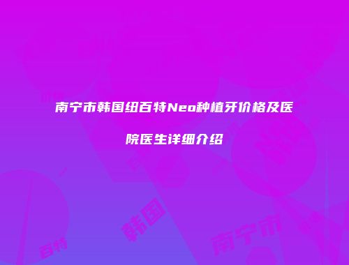 南宁市韩国纽百特Neo种植牙价格及医院医生详细介绍