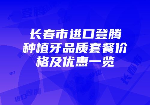 长春市进口登腾种植牙品质套餐价格及优惠一览