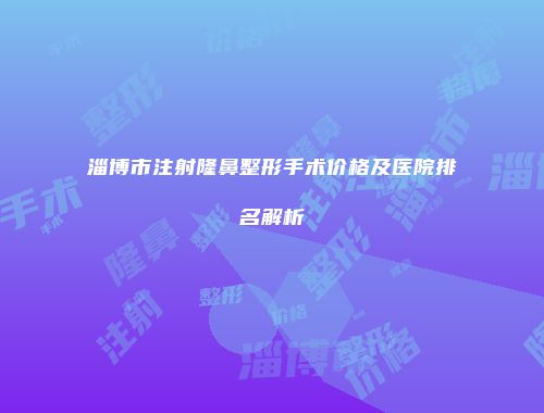 淄博市注射隆鼻整形手术价格及医院排名解析