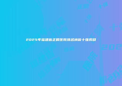 2025年福建省正畸医院排名榜前十强揭晓