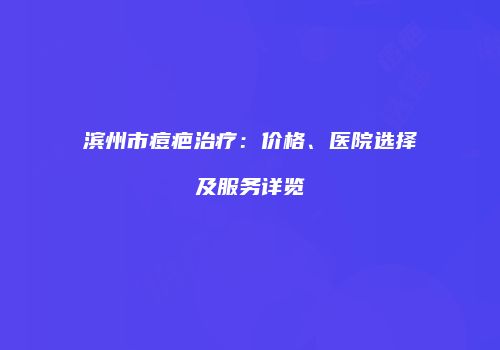 滨州市痘疤治疗：价格、医院选择及服务详览