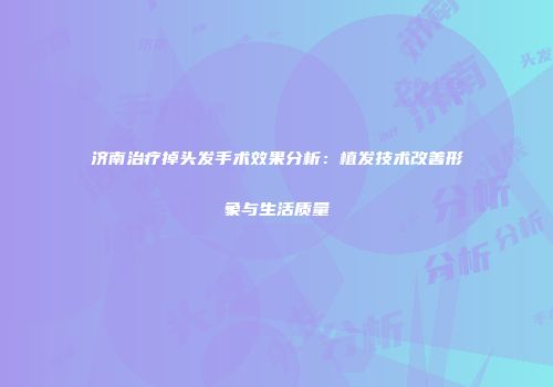 济南治疗掉头发手术效果分析：植发技术改善形象与生活质量