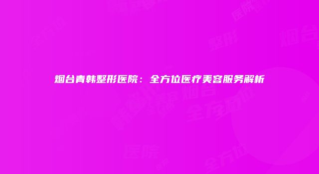 烟台青韩整形医院：全方位医疗美容服务解析