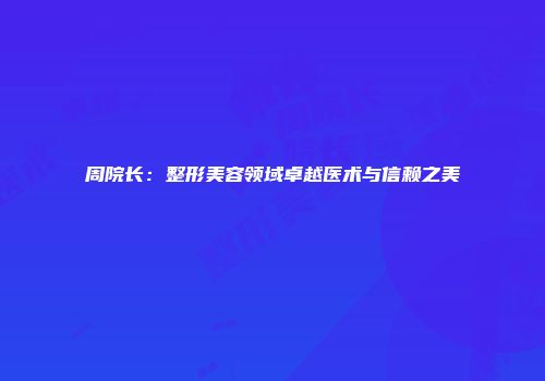 周院长：整形美容领域卓越医术与信赖之美