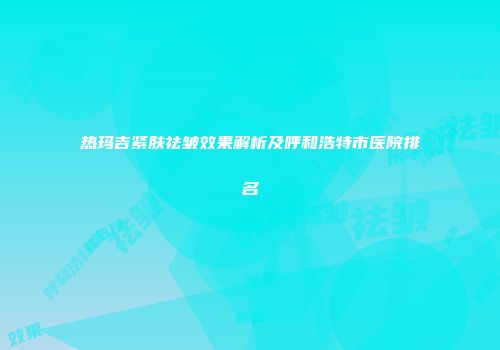 热玛吉紧肤祛皱效果解析及呼和浩特市医院排名