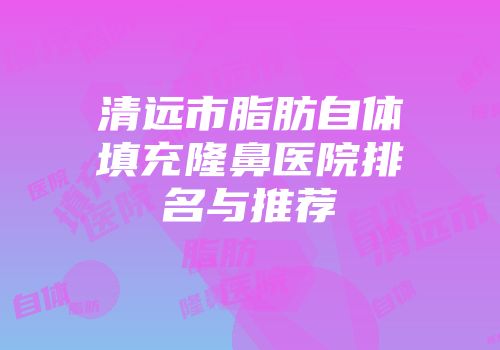 清远市脂肪自体填充隆鼻医院排名与推荐