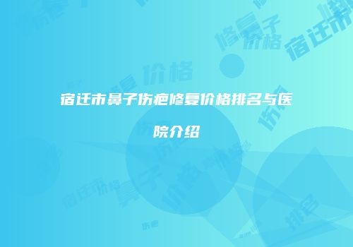 宿迁市鼻子伤疤修复价格排名与医院介绍