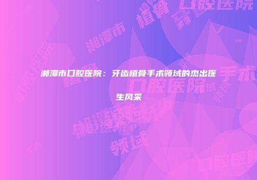 湘潭市口腔医院：牙齿植骨手术领域的杰出医生风采