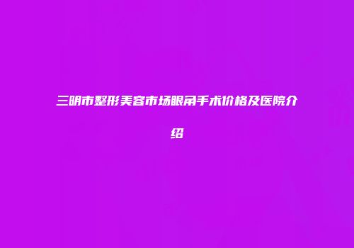 三明市整形美容市场眼角手术价格及医院介绍
