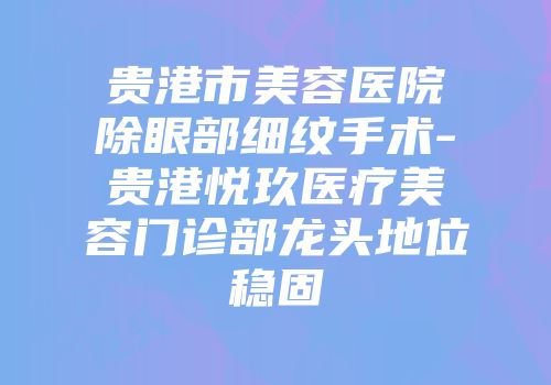 贵港市美容医院除眼部细纹手术-贵港悦玖医疗美容门诊部龙头地位稳固