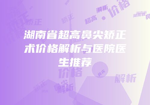湖南省超高鼻尖矫正术价格解析与医院医生推荐