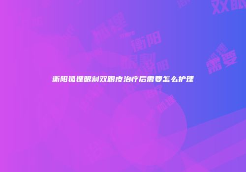 衡阳狐狸眼割双眼皮治疗后需要怎么护理