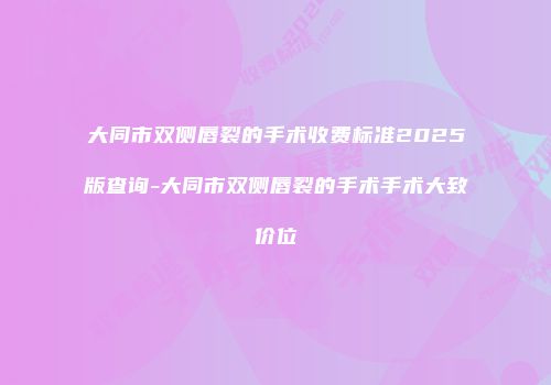 大同市双侧唇裂的手术收费标准2025版查询-大同市双侧唇裂的手术手术大致价位