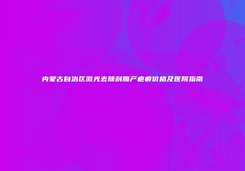 内蒙古自治区激光去除剖腹产疤痕价格及医院指南