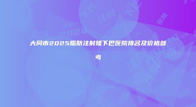 大同市2025脂肪注射隆下巴医院排名及价格参考