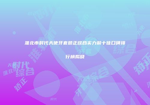 淮北市时代天使牙套矫正综合实力前十佳口碑排行榜揭晓