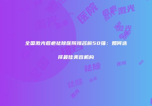 全国激光痘疤祛除医院排名前50强：如何选择最佳美容机构
