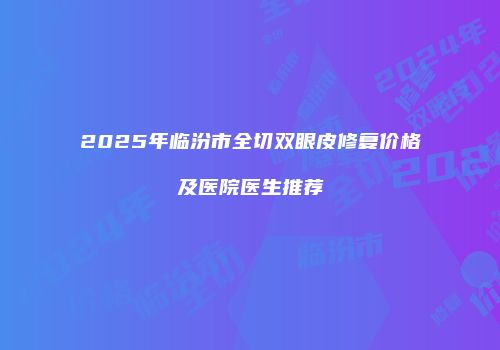 2025年临汾市全切双眼皮修复价格及医院医生推荐