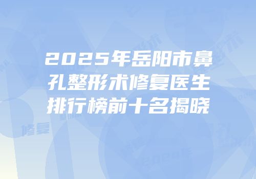 2025年岳阳市鼻孔整形术修复医生排行榜前十名揭晓