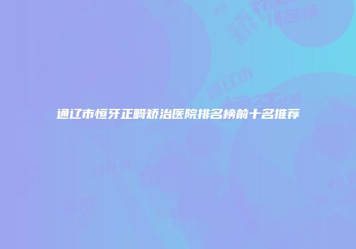 通辽市恒牙正畸矫治医院排名榜前十名推荐