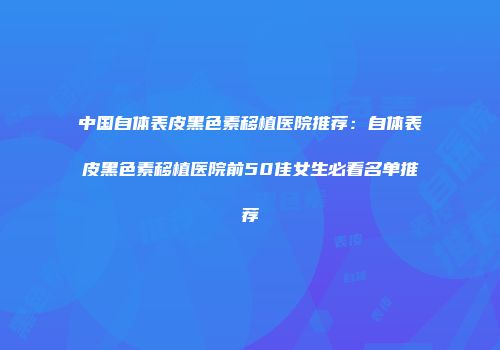 中国自体表皮黑色素移植医院推荐：自体表皮黑色素移植医院前50佳女生必看名单推荐