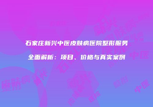 石家庄新兴中医皮肤病医院整形服务全面解析：项目、价格与真实案例