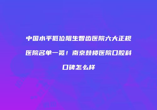 中国水平低位阻生智齿医院六大正规医院名单一览！南京鼓楼医院口腔科口碑怎么样