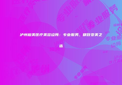 泸州橙美医疗美容诊所：专业服务，精致变美之选