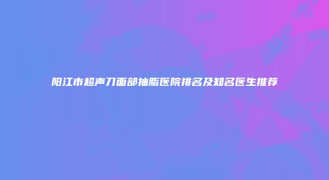 阳江市超声刀面部抽脂医院排名及知名医生推荐